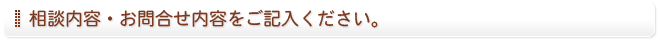 相談内容・お問い合わせ内容をご記入ください。